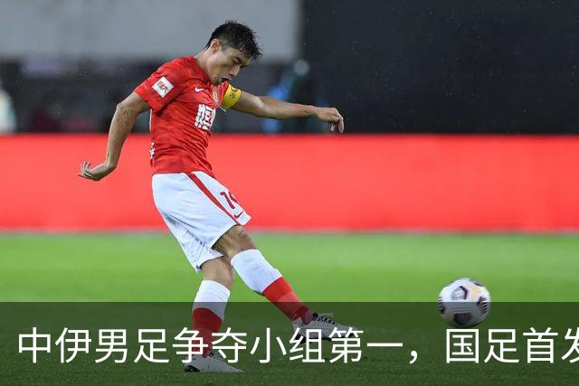 中伊男足争夺小组第一，国足首发阵容前瞻：蒯纪闻有望替换毛伟杰，彭啸或将顶替刘浩帆